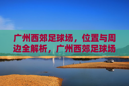 广州西郊足球场，位置与周边全解析，广州西郊足球场，位置与周边全解析