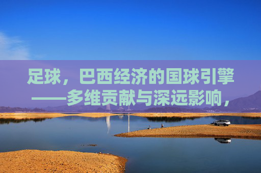 足球，巴西经济的国球引擎——多维贡献与深远影响，足球，巴西经济的国球引擎——多维贡献与深远影响