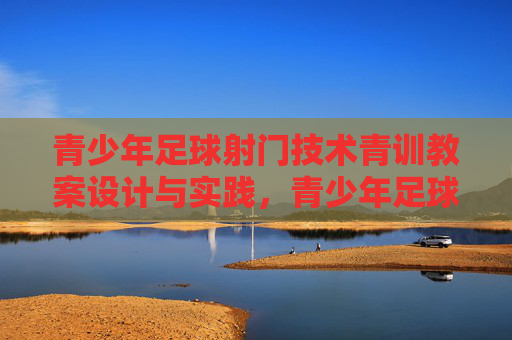 青少年足球射门技术青训教案设计与实践，青少年足球射门技术青训教案设计与实践