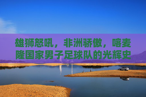雄狮怒吼,非洲骄傲,喀麦隆国家男子足球队的光辉史诗,雄狮怒吼,喀麦隆足球队的光辉史诗 雄狮怒吼,非洲骄傲,喀麦隆国家男子足球队的光辉史诗,雄狮怒吼,喀麦隆足球队的光辉史诗