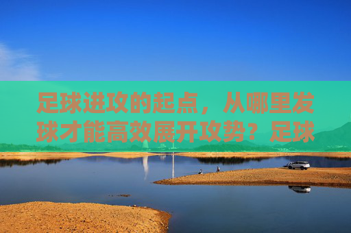 足球进攻的起点,从哪里发球才能高效展开攻势?足球高效进攻的起点,发球位置的选择 足球进攻的起点,从哪里发球才能高效展开攻势?足球高效进攻的起点,发球位置的选择