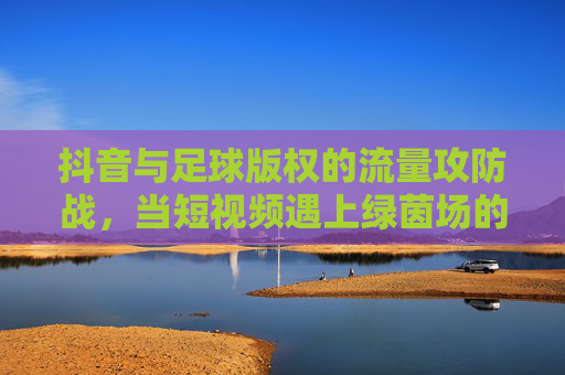 抖音与足球版权的流量攻防战，当短视频遇上绿茵场的版权红线，抖音足球版权攻防战，短视频触碰绿茵场版权红线