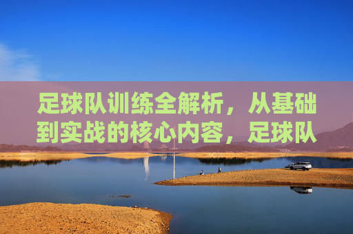 足球队训练全解析，从基础到实战的核心内容，足球队训练全解析，从基础到实战的核心内容
