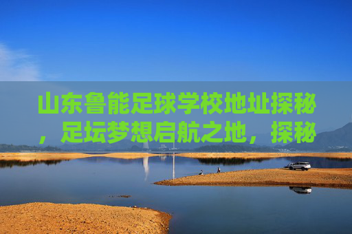 山东鲁能足球学校地址探秘,足坛梦想启航之地,探秘山东鲁能足球学校,足坛梦想启航地 山东鲁能足球学校地址探秘,足坛梦想启航之地,探秘山东鲁能足球学校,足坛梦想启航地