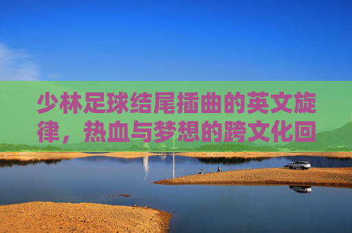 少林足球结尾插曲的英文旋律，热血与梦想的跨文化回响，少林足球结尾插曲英文旋律，热血与梦想的跨文化回响