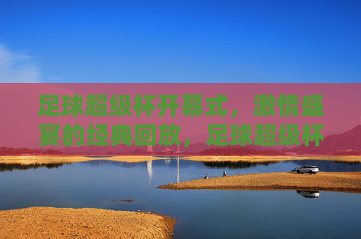 足球超级杯开幕式,激情盛宴的经典回放,足球超级杯开幕式,激情盛宴的经典回放 足球超级杯开幕式,激情盛宴的经典回放,足球超级杯开幕式,激情盛宴的经典回放