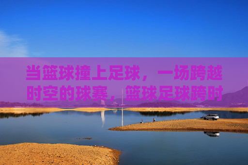当篮球撞上足球，一场跨越时空的球赛，篮球足球跨时空碰撞