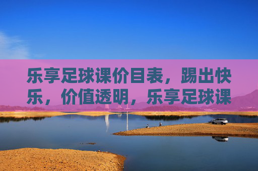 乐享足球课价目表，踢出快乐，价值透明，乐享足球课价目表，踢出快乐，价值透明