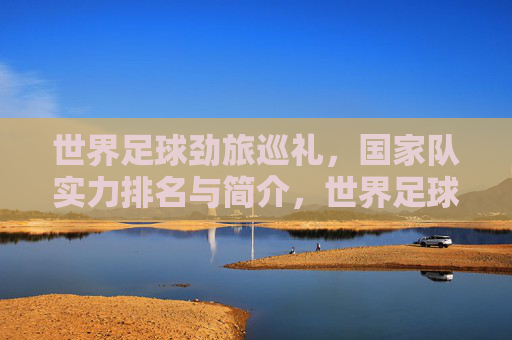 世界足球劲旅巡礼，国家队实力排名与简介，世界足球劲旅巡礼，国家队实力排名与简介