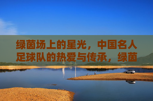 绿茵场上的星光，中国名人足球队的热爱与传承，绿茵星光，热爱传承，中国名人足球队