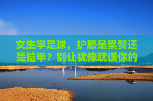 女生学足球,护膝是累赘还是铠甲?别让犹豫耽误你的热爱,女生学足球,护膝是累赘还是铠甲?别让犹豫耽误热爱 女生学足球,护膝是累赘还是铠甲?别让犹豫耽误你的热爱,女生学足球,护膝是累赘还是铠甲?别让犹豫耽误热爱