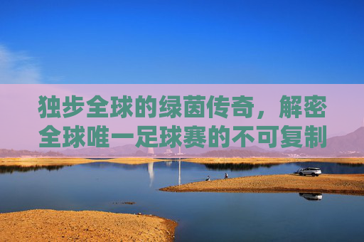 独步全球的绿茵传奇,解密全球唯一足球赛的不可复制性,全球唯一足球赛的不可复制传奇 独步全球的绿茵传奇,解密全球唯一足球赛的不可复制性,全球唯一足球赛的不可复制传奇