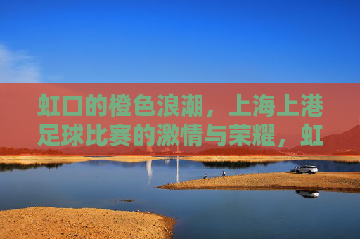 虹口的橙色浪潮,上海上港足球比赛的激情与荣耀,虹口橙色浪潮,上海上港足球的激情与荣耀 虹口的橙色浪潮,上海上港足球比赛的激情与荣耀,虹口橙色浪潮,上海上港足球的激情与荣耀