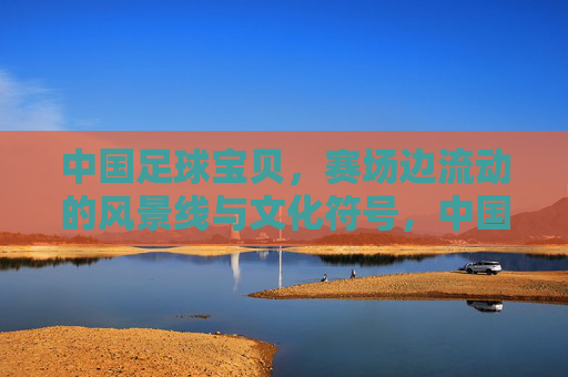 中国足球宝贝，赛场边流动的风景线与文化符号，中国足球宝贝，赛场流动的文化风景线