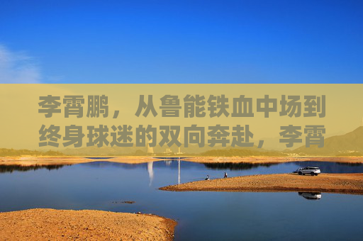李霄鹏,从鲁能铁血中场到终身球迷的双向奔赴,李霄鹏,从鲁能铁血中场到终身球迷的双向奔赴 李霄鹏,从鲁能铁血中场到终身球迷的双向奔赴,李霄鹏,从鲁能铁血中场到终身球迷的双向奔赴