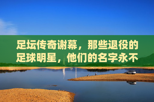 足坛传奇谢幕，那些退役的足球明星，他们的名字永不褪色，足坛传奇谢幕，名字永不褪色