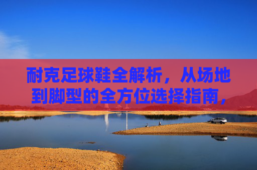 耐克足球鞋全解析,从场地到脚型的全方位选择指南,耐克足球鞋场地与脚型全方位选择指南 耐克足球鞋全解析,从场地到脚型的全方位选择指南,耐克足球鞋场地与脚型全方位选择指南