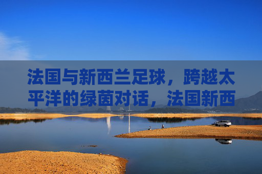法国与新西兰足球，跨越太平洋的绿茵对话，法国新西兰足球，跨越太平洋的绿茵对话