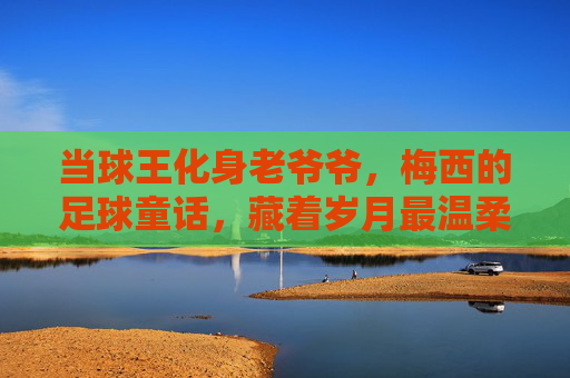 当球王化身老爷爷，梅西的足球童话，藏着岁月最温柔的答案，当球王化身老爷爷，梅西童话里的岁月温柔
