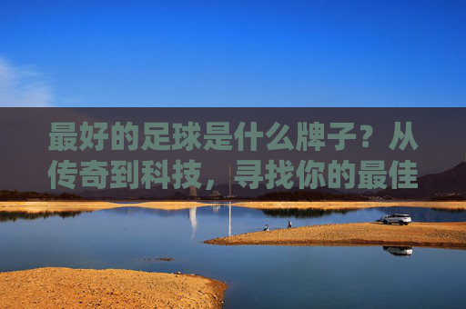 最好的足球是什么牌子？从传奇到科技，寻找你的最佳伴侣，足球品牌解密，从传奇到科技，找到你的最佳伴侣