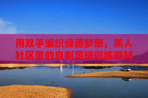 用双手编织绿茵梦想，黑人社区里的自制足球训练器材，双手编织绿茵梦，黑人社区自制足球训练器材