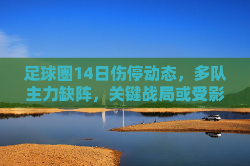 足球圈14日伤停动态，多队主力缺阵，关键战局或受影响，足球圈14日伤停动态，多队主力缺阵，关键战局受影响