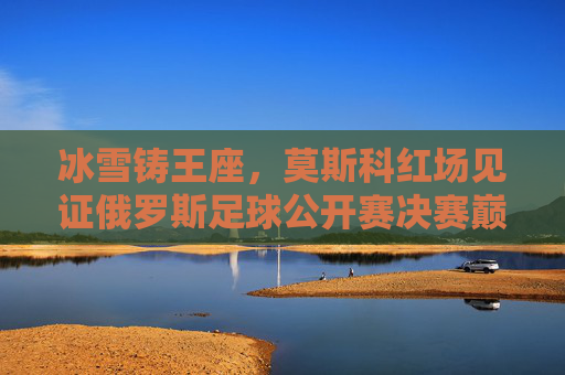冰雪铸王座，莫斯科红场见证俄罗斯足球公开赛决赛巅峰对决，冰雪铸王座！莫斯科红场见证俄罗斯足球公开赛决赛巅峰对决