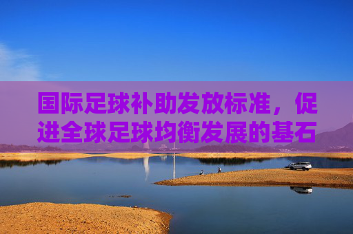 国际足球补助发放标准，促进全球足球均衡发展的基石，国际足球补助发放标准，全球足球均衡发展的基石