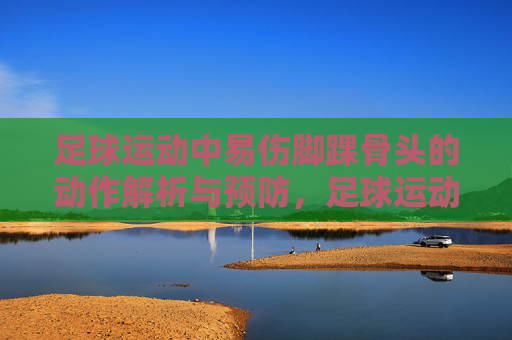 足球运动中易伤脚踝骨头的动作解析与预防,足球运动易伤脚踝骨的动作解析与预防 足球运动中易伤脚踝骨头的动作解析与预防,足球运动易伤脚踝骨的动作解析与预防