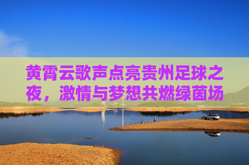 黄霄云歌声点亮贵州足球之夜,激情与梦想共燃绿茵场,黄霄云歌声点亮贵州足球之夜 黄霄云歌声点亮贵州足球之夜,激情与梦想共燃绿茵场,黄霄云歌声点亮贵州足球之夜