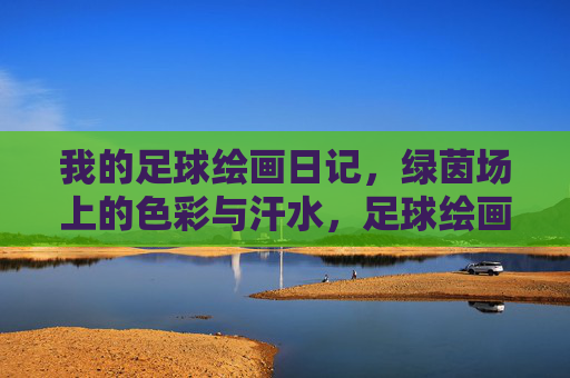 我的足球绘画日记，绿茵场上的色彩与汗水，足球绘画日记，绿茵场的色彩与汗水