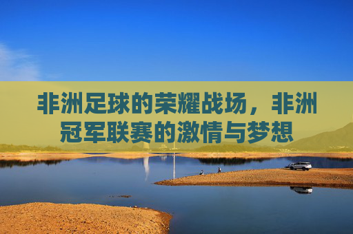 非洲足球的荣耀战场，非洲冠军联赛的激情与梦想