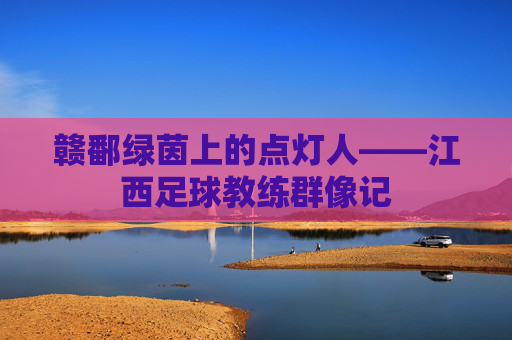 赣鄱绿茵上的点灯人——江西足球教练群像记