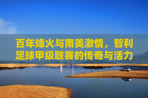 百年烽火与南美激情，智利足球甲级联赛的传奇与活力，百年烽火与南美激情，智利足球甲级联赛传奇与活力