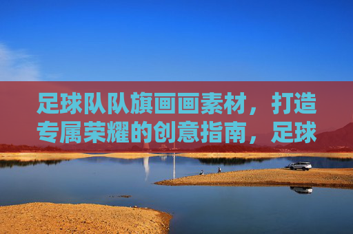 足球队队旗画画素材,打造专属荣耀的创意指南,足球队队旗绘画素材,专属荣耀创意指南 足球队队旗画画素材,打造专属荣耀的创意指南,足球队队旗绘画素材,专属荣耀创意指南
