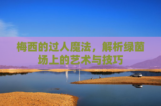 梅西的过人魔法，解析绿茵场上的艺术与技巧