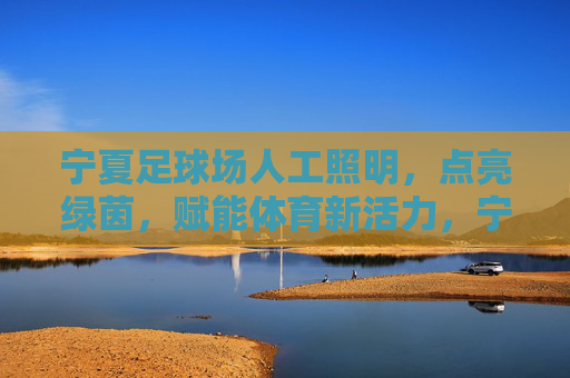 宁夏足球场人工照明，点亮绿茵，赋能体育新活力，宁夏足球场人工照明，点亮绿茵，赋能体育新活力