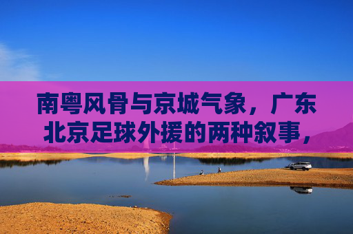 南粤风骨与京城气象，广东北京足球外援的两种叙事，南粤风骨与京城气象，足球外援的两种叙事