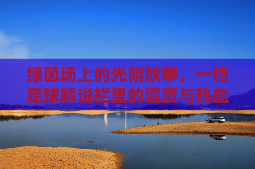绿茵场上的光阴故事，一档足球解说栏里的温度与热血，光阴为墨，热血为声，足球解说栏的绿茵温度