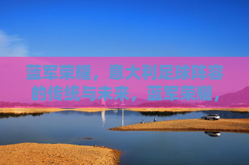 蓝军荣耀，意大利足球阵容的传统与未来，蓝军荣耀，意大利足球的传统与未来