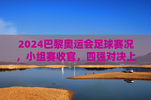 2024巴黎奥运会足球赛况，小组赛收官，四强对决上演巅峰对决，2024巴黎奥运会足球小组赛收官 四强上演巅峰对决