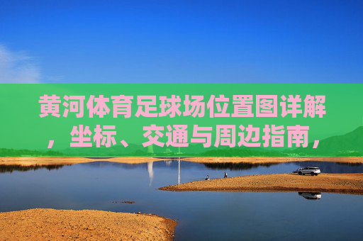 黄河体育足球场位置图详解，坐标、交通与周边指南，黄河体育足球场位置图详解，坐标、交通与周边指南