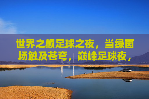 世界之颠足球之夜，当绿茵场触及苍穹，巅峰足球夜，绿茵场直抵苍穹