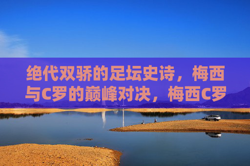 绝代双骄的足坛史诗，梅西与C罗的巅峰对决，梅西C罗，绝代双骄的足坛史诗对决
