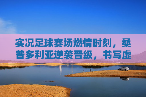 实况足球赛场燃情时刻，桑普多利亚逆袭晋级，书写虚拟传奇，实况足球燃情时刻，桑普多利亚逆袭晋级书写虚拟传奇