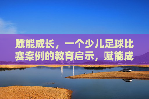 赋能成长，一个少儿足球比赛案例的教育启示，赋能成长，少儿足球比赛案例的教育启示