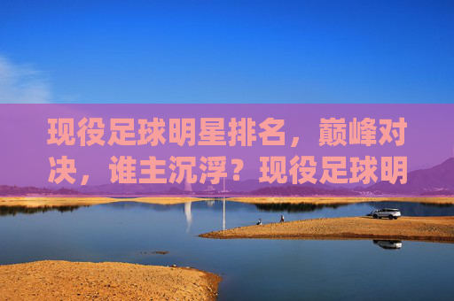现役足球明星排名，巅峰对决，谁主沉浮？现役足球明星巅峰对决，排名谁主沉浮