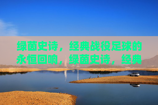 绿茵史诗,经典战役足球的永恒回响,绿茵史诗,经典战役的永恒回响 绿茵史诗,经典战役足球的永恒回响,绿茵史诗,经典战役的永恒回响