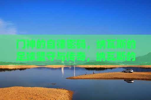 门神的自律密码，纳瓦斯的足球坚守与传奇，纳瓦斯的自律密码，门神的足球坚守与传奇