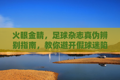 火眼金睛,足球杂志真伪辨别指南,教你避开假球迷陷阱 火眼金睛,足球杂志真伪辨别指南,教你避开假球迷陷阱